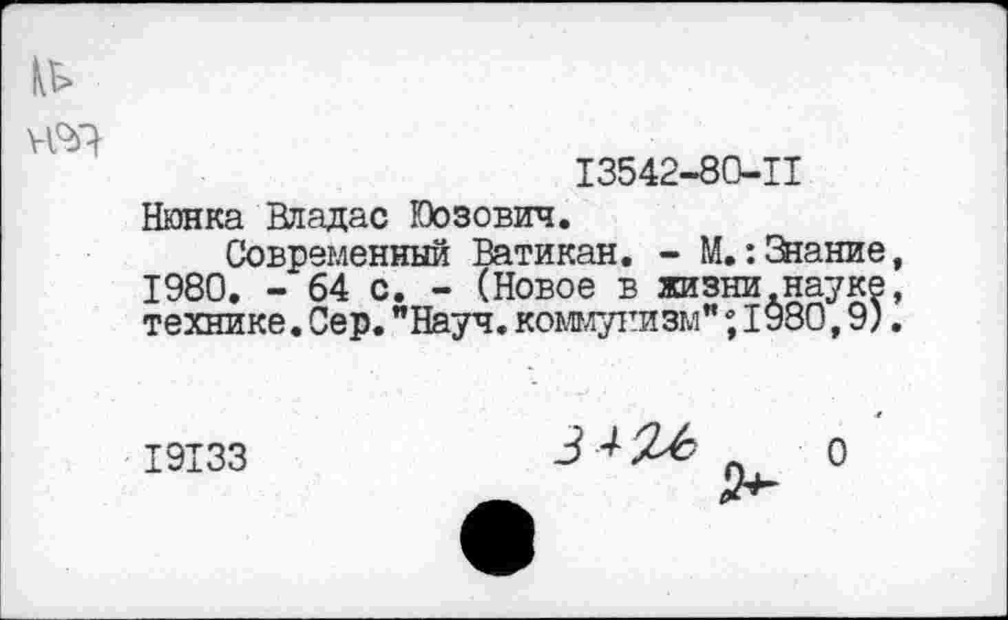 ﻿13542-80-11
Нюнка Владас Юозович.
Современный Ватикан. - М.: Знание 1980. - 64 с. - (Новое в жизни науке технике.Сер."Науч.коммунизм";I980,9)
19133

О